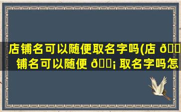 店铺名可以随便取名字吗(店 🐅 铺名可以随便 🐡 取名字吗怎么取)